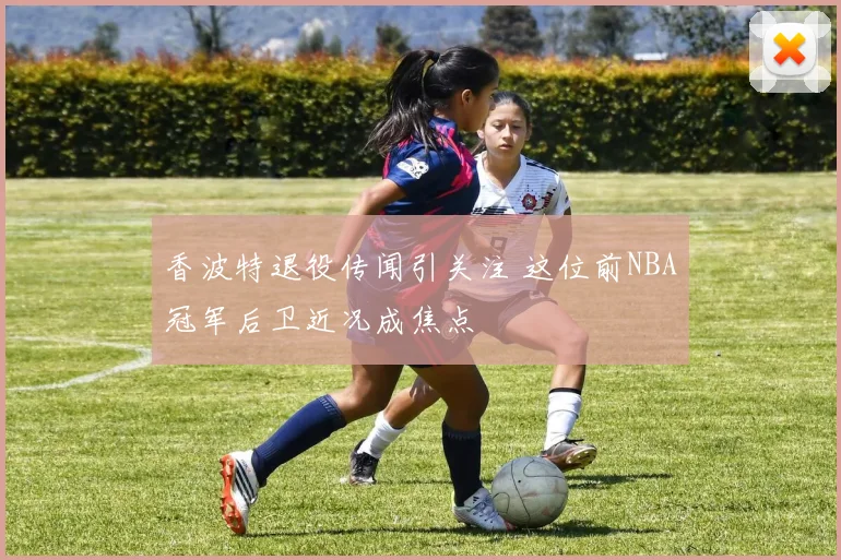 香波特退役传闻引关注 这位前NBA冠军后卫近况成焦点