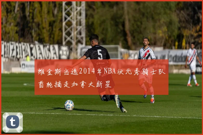 维金斯当选2014年NBA状元秀骑士队首轮摘走加拿大新星