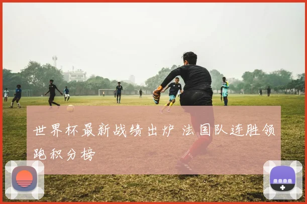 世界杯最新战绩出炉 法国队连胜领跑积分榜