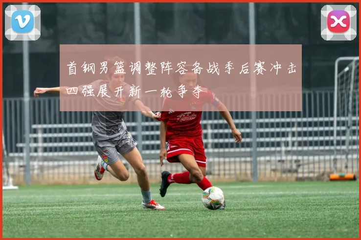 首钢男篮调整阵容备战季后赛冲击四强展开新一轮争夺