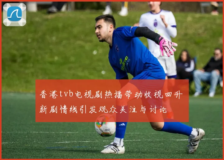 香港tvb电视剧热播带动收视回升 新剧情线引发观众关注与讨论