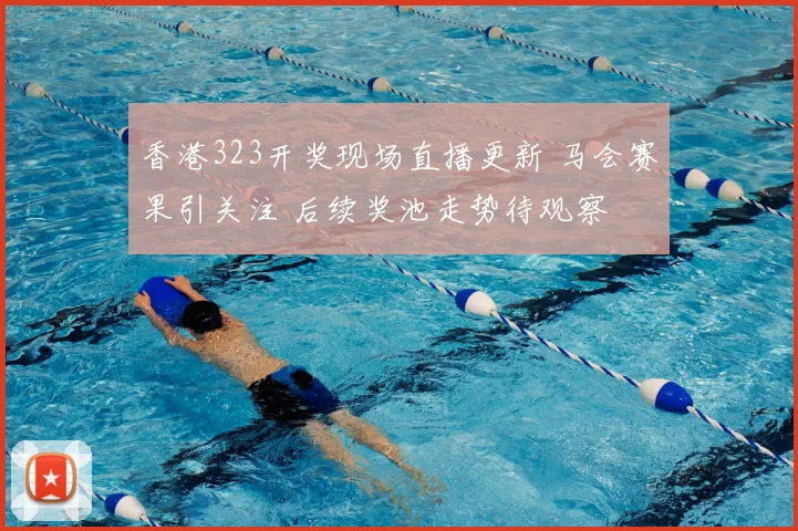 香港323开奖现场直播更新 马会赛果引关注 后续奖池走势待观察