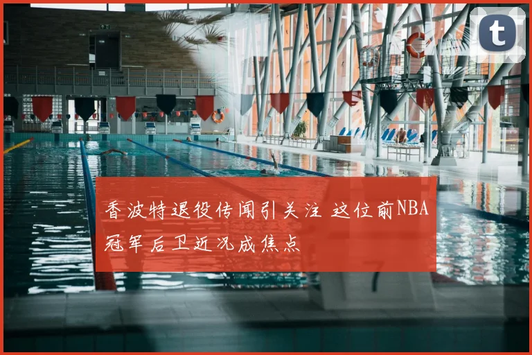 香波特退役传闻引关注 这位前NBA冠军后卫近况成焦点