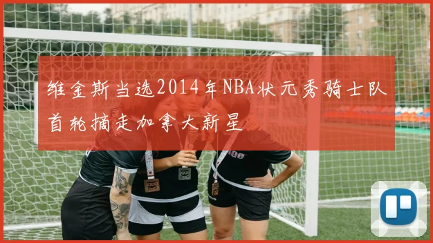 维金斯当选2014年NBA状元秀骑士队首轮摘走加拿大新星
