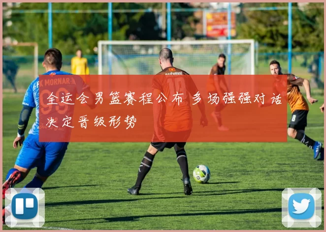 全运会男篮赛程公布 多场强强对话决定晋级形势