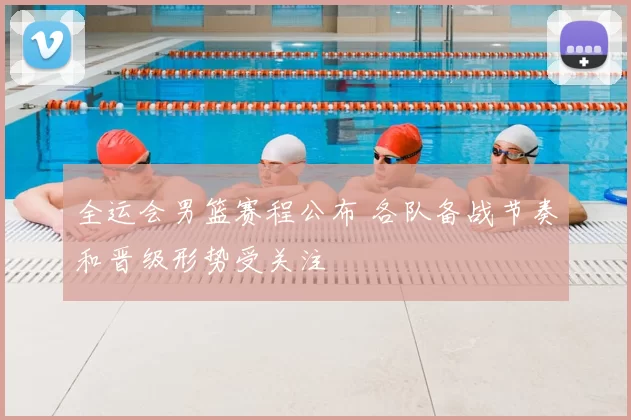 全运会男篮赛程公布 各队备战节奏和晋级形势受关注