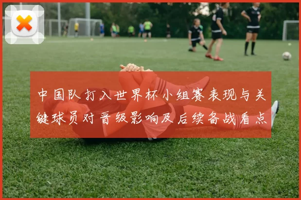 中国队打入世界杯小组赛表现与关键球员对晋级影响及后续备战看点