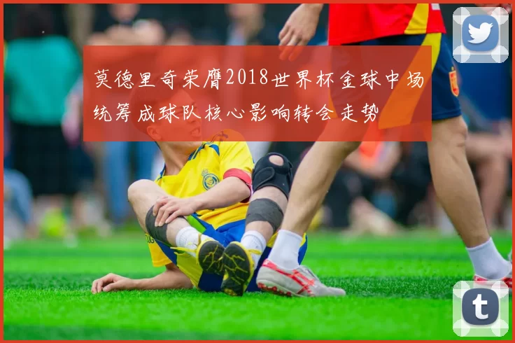 莫德里奇荣膺2018世界杯金球中场统筹成球队核心影响转会走势
