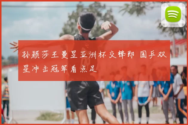 孙颖莎王曼昱亚洲杯交锋即 国乒双星冲击冠军看点足