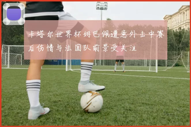 卡塔尔世界杯姆巴佩遭意外击中赛后伤情与法国队前景受关注