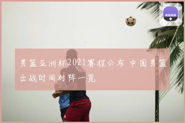 男篮亚洲杯2021赛程公布 中国男篮出战时间对阵一览