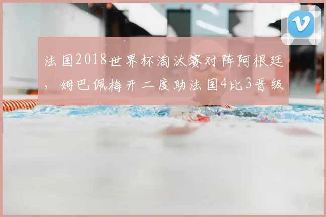法国2018世界杯淘汰赛对阵阿根廷,姆巴佩梅开二度助法国4比3晋级