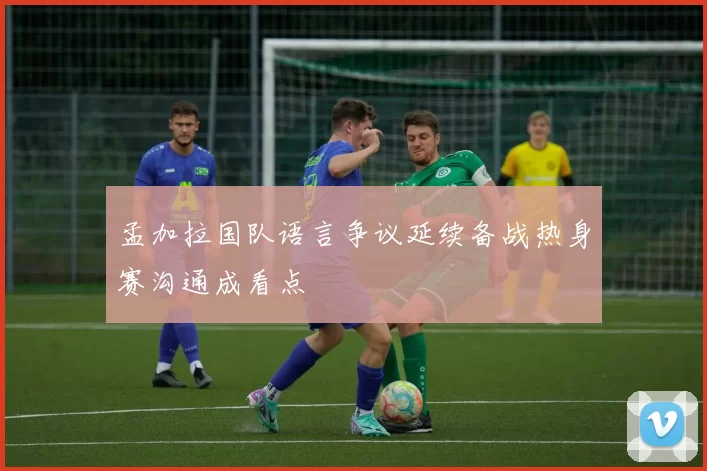 孟加拉国队语言争议延续备战热身赛沟通成看点
