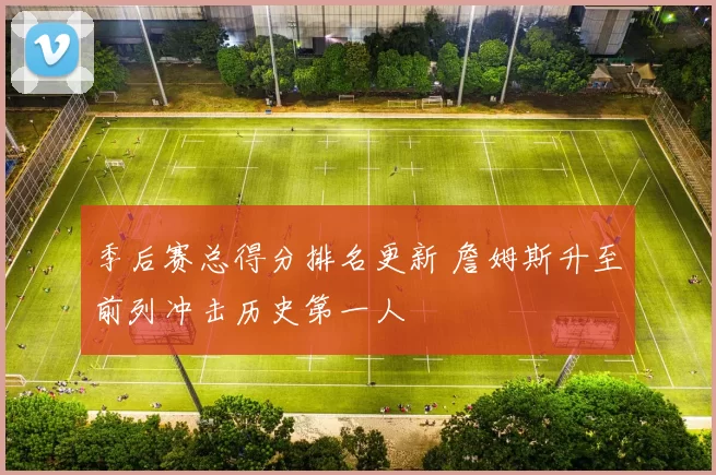 季后赛总得分排名更新 詹姆斯升至前列冲击历史第一人