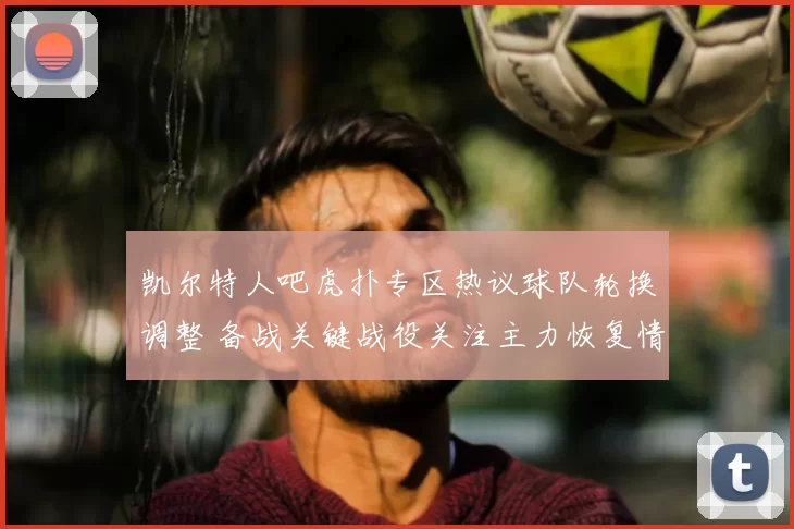 凯尔特人吧虎扑专区热议球队轮换调整 备战关键战役关注主力恢复情况