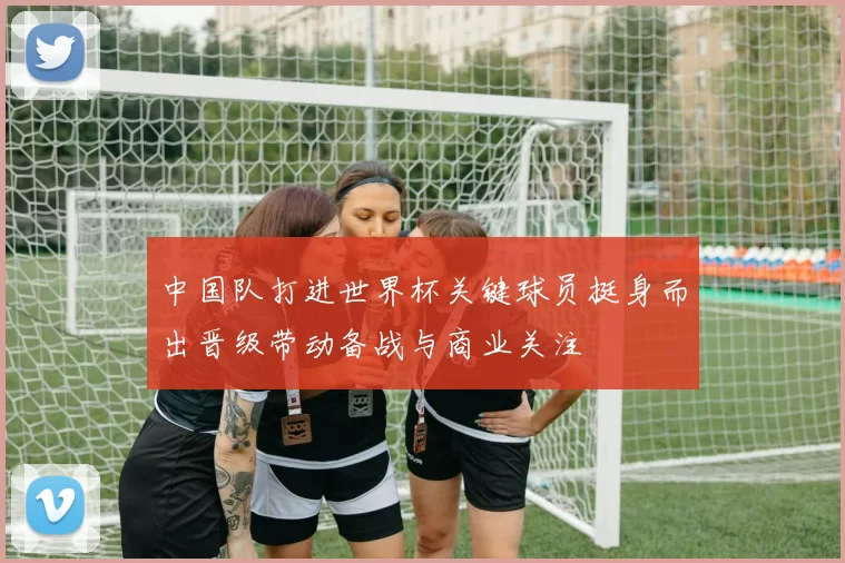 中国队打进世界杯关键球员挺身而出晋级带动备战与商业关注