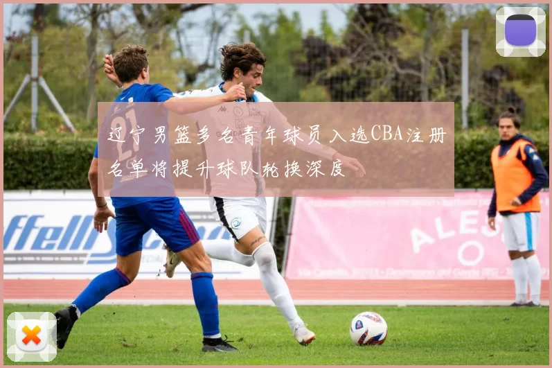 辽宁男篮多名青年球员入选CBA注册名单将提升球队轮换深度