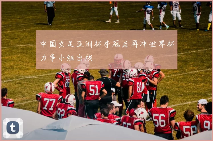 中国女足亚洲杯夺冠后再冲世界杯力争小组出线