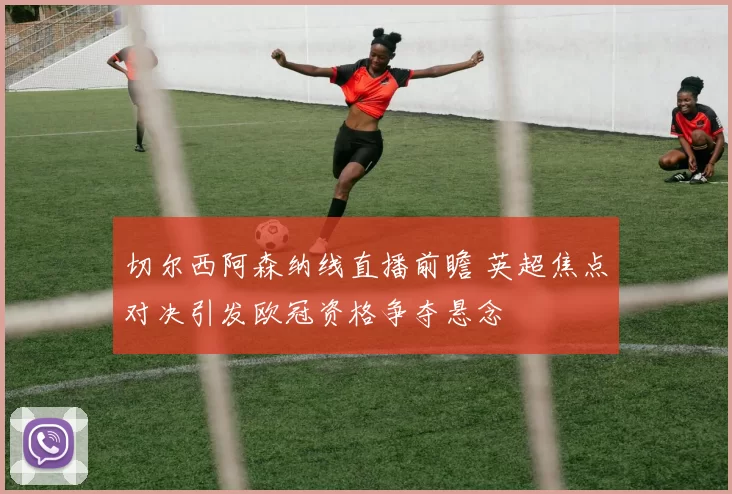 切尔西阿森纳线直播前瞻 英超焦点对决引发欧冠资格争夺悬念