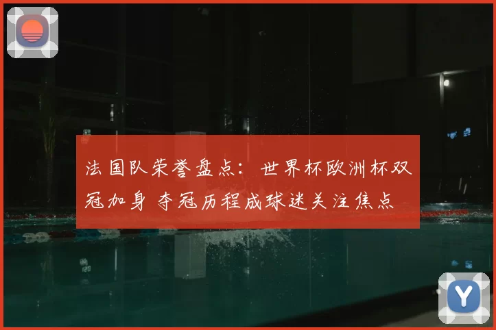 法国队荣誉盘点:世界杯欧洲杯双冠加身 夺冠历程成球迷关注焦点