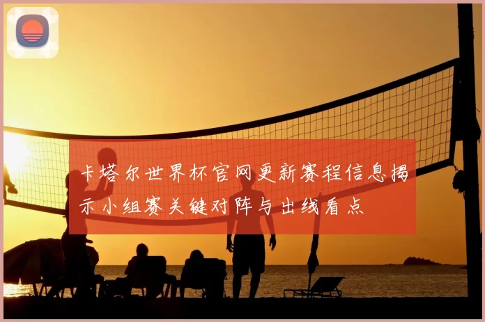 卡塔尔世界杯官网更新赛程信息揭示小组赛关键对阵与出线看点