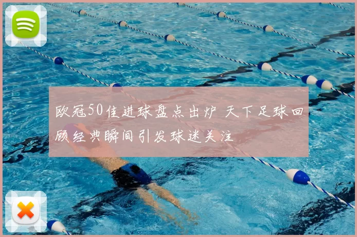 欧冠50佳进球盘点出炉 天下足球回顾经典瞬间引发球迷关注