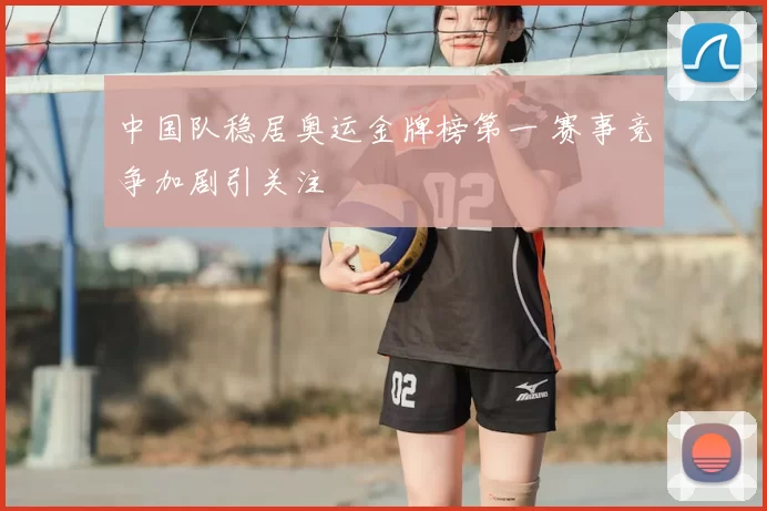 中国队稳居奥运金牌榜第一 赛事竞争加剧引关注