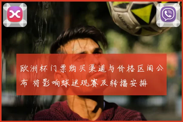 欧洲杯门票购买渠道与价格区间公布 将影响球迷观赛及转播安排