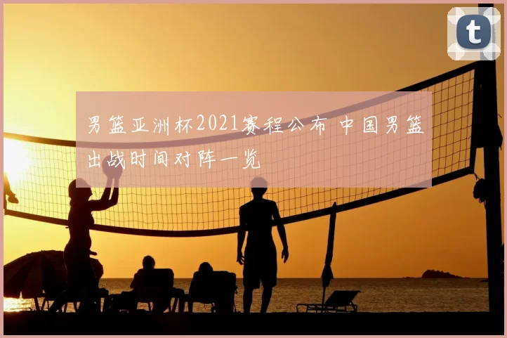 男篮亚洲杯2021赛程公布 中国男篮出战时间对阵一览