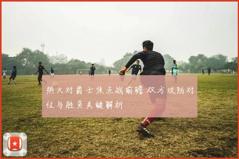 热火对爵士焦点战前瞻 双方攻防对位与胜负关键解析