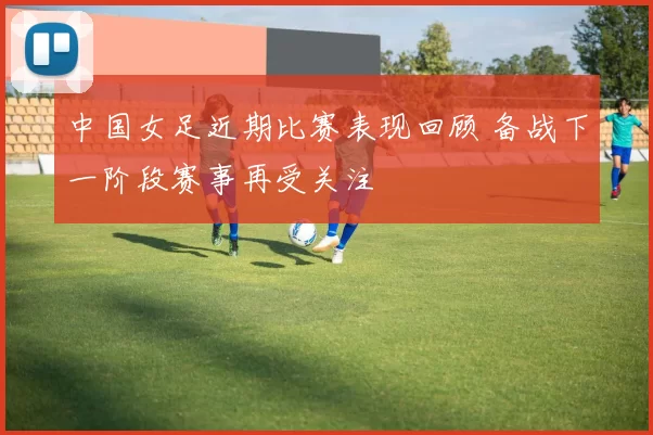 中国女足近期比赛表现回顾 备战下一阶段赛事再受关注