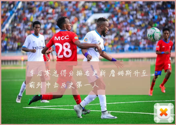 季后赛总得分排名更新 詹姆斯升至前列冲击历史第一人