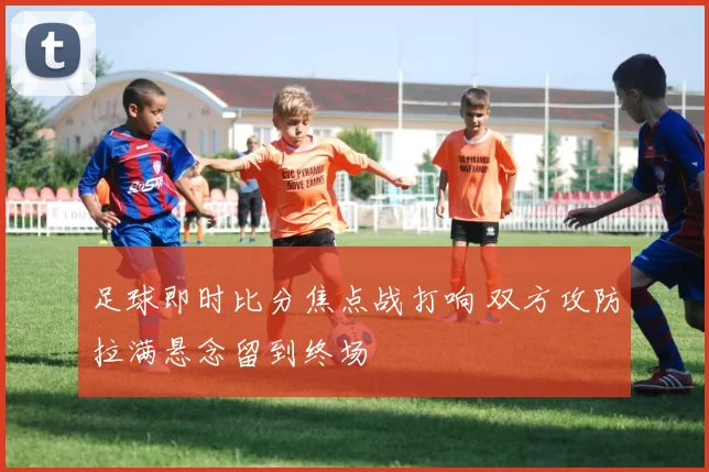 足球即时比分焦点战打响 双方攻防拉满悬念留到终场