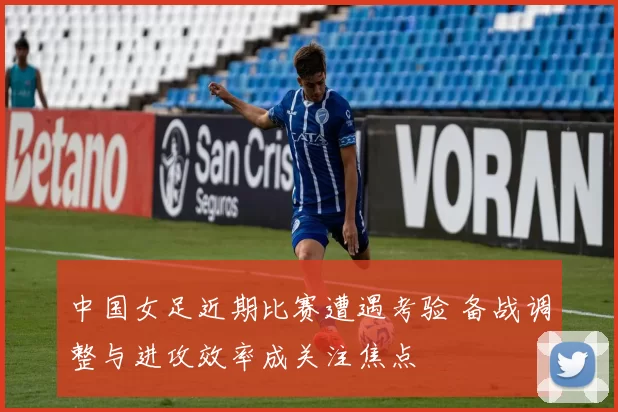 中国女足近期比赛遭遇考验 备战调整与进攻效率成关注焦点