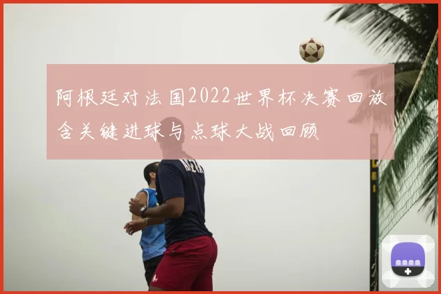 阿根廷对法国2022世界杯决赛回放含关键进球与点球大战回顾