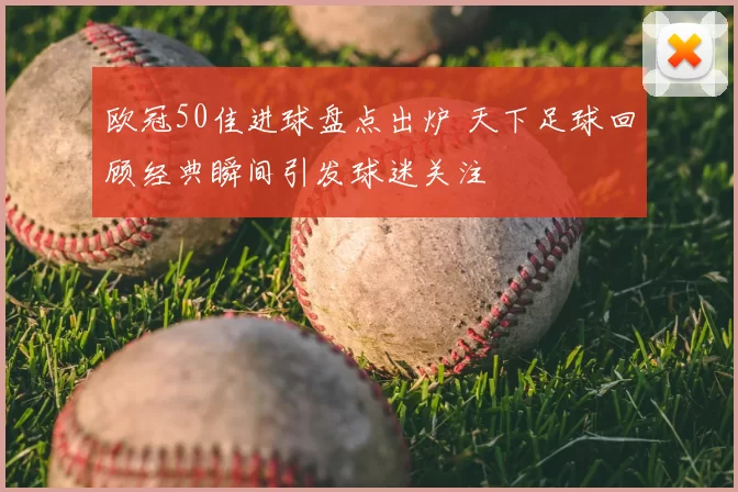 欧冠50佳进球盘点出炉 天下足球回顾经典瞬间引发球迷关注