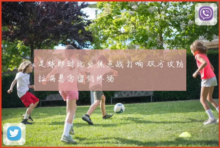 足球即时比分焦点战打响 双方攻防拉满悬念留到终场