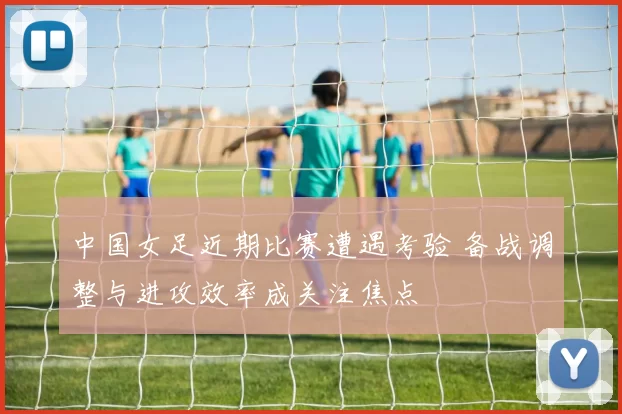 中国女足近期比赛遭遇考验 备战调整与进攻效率成关注焦点