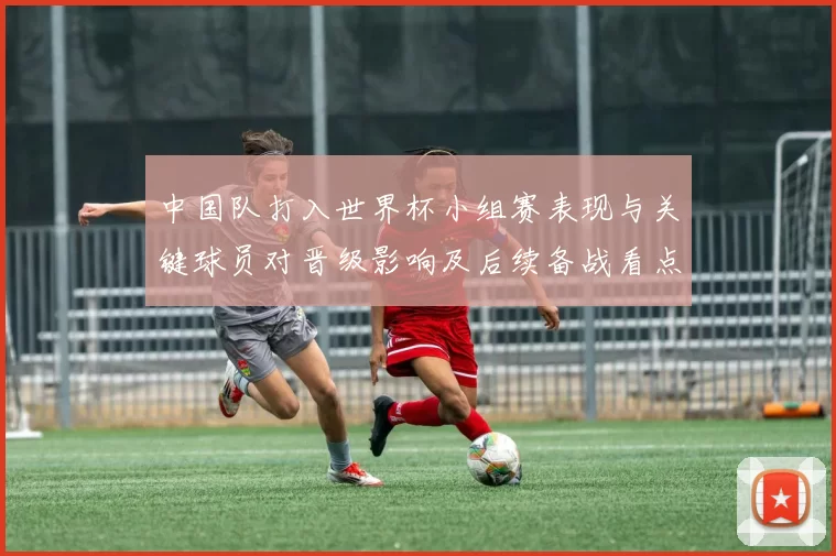 中国队打入世界杯小组赛表现与关键球员对晋级影响及后续备战看点