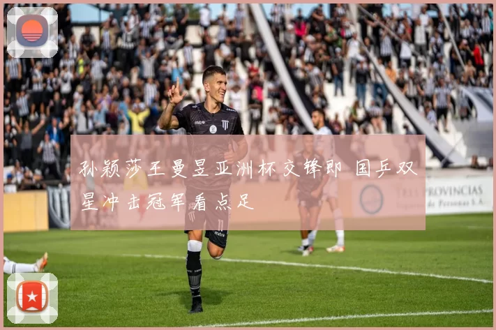 孙颖莎王曼昱亚洲杯交锋即 国乒双星冲击冠军看点足