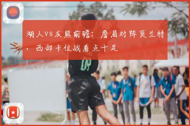 湖人vs灰熊前瞻:詹眉对阵莫兰特,西部卡位战看点十足
