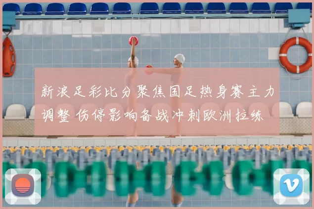 新浪足彩比分聚焦国足热身赛主力调整 伤停影响备战冲刺欧洲拉练