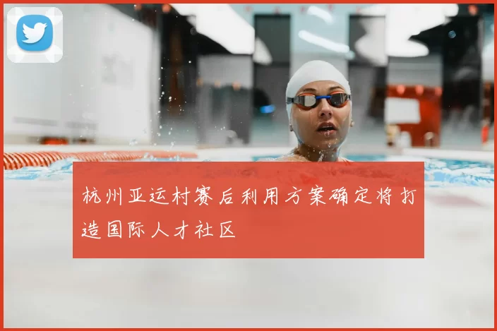 杭州亚运村赛后利用方案确定将打造国际人才社区