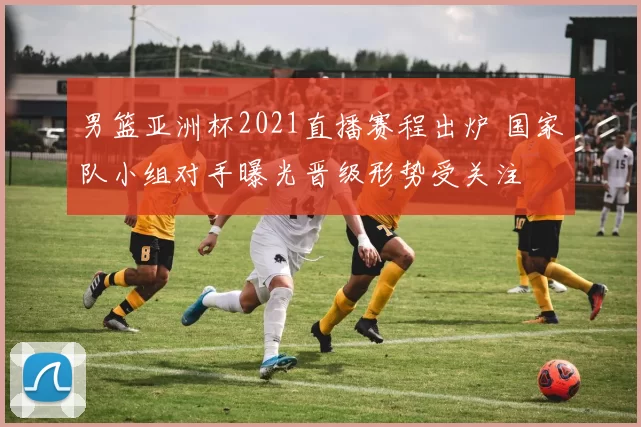 男篮亚洲杯2021直播赛程出炉 国家队小组对手曝光晋级形势受关注