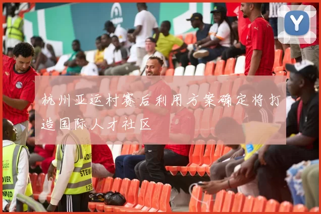 杭州亚运村赛后利用方案确定将打造国际人才社区